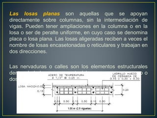 Las losas planas son aquellas que se apoyan
directamente sobre columnas, sin la intermediación de
vigas. Pueden tener ampliaciones en la columna o en la
losa o ser de peralte uniforme, en cuyo caso se denomina
placa o losa plana. Las losas aligeradas reciben a veces el
nombre de losas encasetonadas o reticulares y trabajan en
dos direcciones.
Las nervaduras o calles son los elementos estructurales
dentro de la losa que soportará las cargas, sean en uno o
dos sentidos.
 