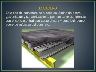 LOSACERO
Este tipo de estructura es a base de lámina de acero
galvanizado y su fabricación le permite tener adherencia
con el concreto, trabajar como cimbra y contribuir como
acero de refuerzo del concreto.
 