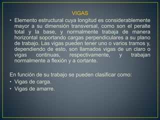VIGAS
• Elemento estructural cuya longitud es considerablemente
mayor a su dimensión transversal, como son el peralte
total y la base, y normalmente trabaja de manera
horizontal soportando cargas perpendiculares a su plano
de trabajo. Las vigas pueden tener uno o varios tramos y,
dependiendo de esto, son llamados vigas de un claro o
vigas continuas, respectivamente, y trabajan
normalmente a flexión y a cortante.
En función de su trabajo se pueden clasificar como:
• Vigas de carga.
• Vigas de amarre.
 