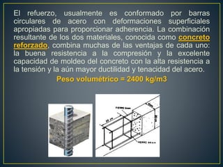 El refuerzo, usualmente es conformado por barras
circulares de acero con deformaciones superficiales
apropiadas para proporcionar adherencia. La combinación
resultante de los dos materiales, conocida como concreto
reforzado, combina muchas de las ventajas de cada uno:
la buena resistencia a la compresión y la excelente
capacidad de moldeo del concreto con la alta resistencia a
la tensión y la aún mayor ductilidad y tenacidad del acero.
Peso volumétrico = 2400 kg/m3
 