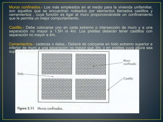 Muros confinados.- Los más empleados en el medio para la vivienda unifamiliar,
son aquellos que se encuentran rodeados por elementos llamados castillos y
cerramientos , cuya función es ligar al muro proporcionándole un confinamiento
que le permita un mejor comportamiento.
Castillo.- Debe colocarse uno en cada extremo o intersección de muro y a una
separación no mayor a 1.5H ni 4m. Los pretiles deberán tener castillos con
separación no mayor a 4m.
Cerramientos.- cadenas o dalas.- Deberá de colocarse en todo extremo superior e
inferior de muro a una separación no mayor que 3m, y en pretiles cuya altura sea
superior a 50cm.
 