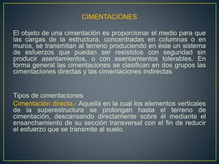 CIMENTACIONES
El objeto de una cimentación es proporcionar el medio para que
las cargas de la estructura, concentradas en columnas o en
muros, se transmitan al terreno produciendo en éste un sistema
de esfuerzos que puedan ser resistidos con seguridad sin
producir asentamientos, o con asentamientos tolerables. En
forma general las cimentaciones se clasifican en dos grupos las
cimentaciones directas y las cimentaciones indirectas
Tipos de cimentaciones
Cimentación directa.- Aquella en la cual los elementos verticales
de la superestructura se prolongan hasta el terreno de
cimentación, descansando directamente sobre él mediante el
ensanchamiento de su sección transversal con el fin de reducir
el esfuerzo que se transmite al suelo.
 