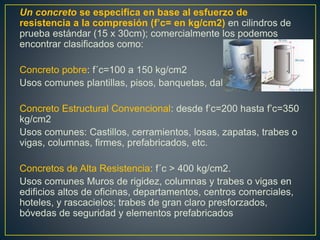 Un concreto se especifica en base al esfuerzo de
resistencia a la compresión (f’c= en kg/cm2) en cilindros de
prueba estándar (15 x 30cm); comercialmente los podemos
encontrar clasificados como:
Concreto pobre: f´c=100 a 150 kg/cm2
Usos comunes plantillas, pisos, banquetas, dalas.
Concreto Estructural Convencional: desde f’c=200 hasta f’c=350
kg/cm2
Usos comunes: Castillos, cerramientos, losas, zapatas, trabes o
vigas, columnas, firmes, prefabricados, etc.
Concretos de Alta Resistencia: f´c > 400 kg/cm2.
Usos comunes Muros de rigidez, columnas y trabes o vigas en
edificios altos de oficinas, departamentos, centros comerciales,
hoteles, y rascacielos; trabes de gran claro presforzados,
bóvedas de seguridad y elementos prefabricados
 