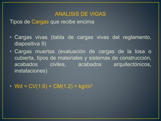 ANALISIS DE VIGAS
Tipos de Cargas que recibe encima
• Cargas vivas (tabla de cargas vivas del reglamento,
diapositiva 9)
• Cargas muertas (evaluación de cargas de la losa o
cubierta, tipos de materiales y sistemas de construcción,
acabados civiles, acabados arquitectónicos,
instalaciones)
• Wd = CV(1.6) + CM(1.2) = kg/m2
 