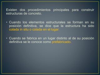 Existen dos procedimientos principales para construir
estructuras de concreto.
• Cuando los elementos estructurales se forman en su
posición definitiva, se dice que la estructura ha sido
colada in situ o colada en el lugar.
• Cuando se fabrica en un lugar distinto al de su posición
definitiva se le conoce como prefabricado.
 
