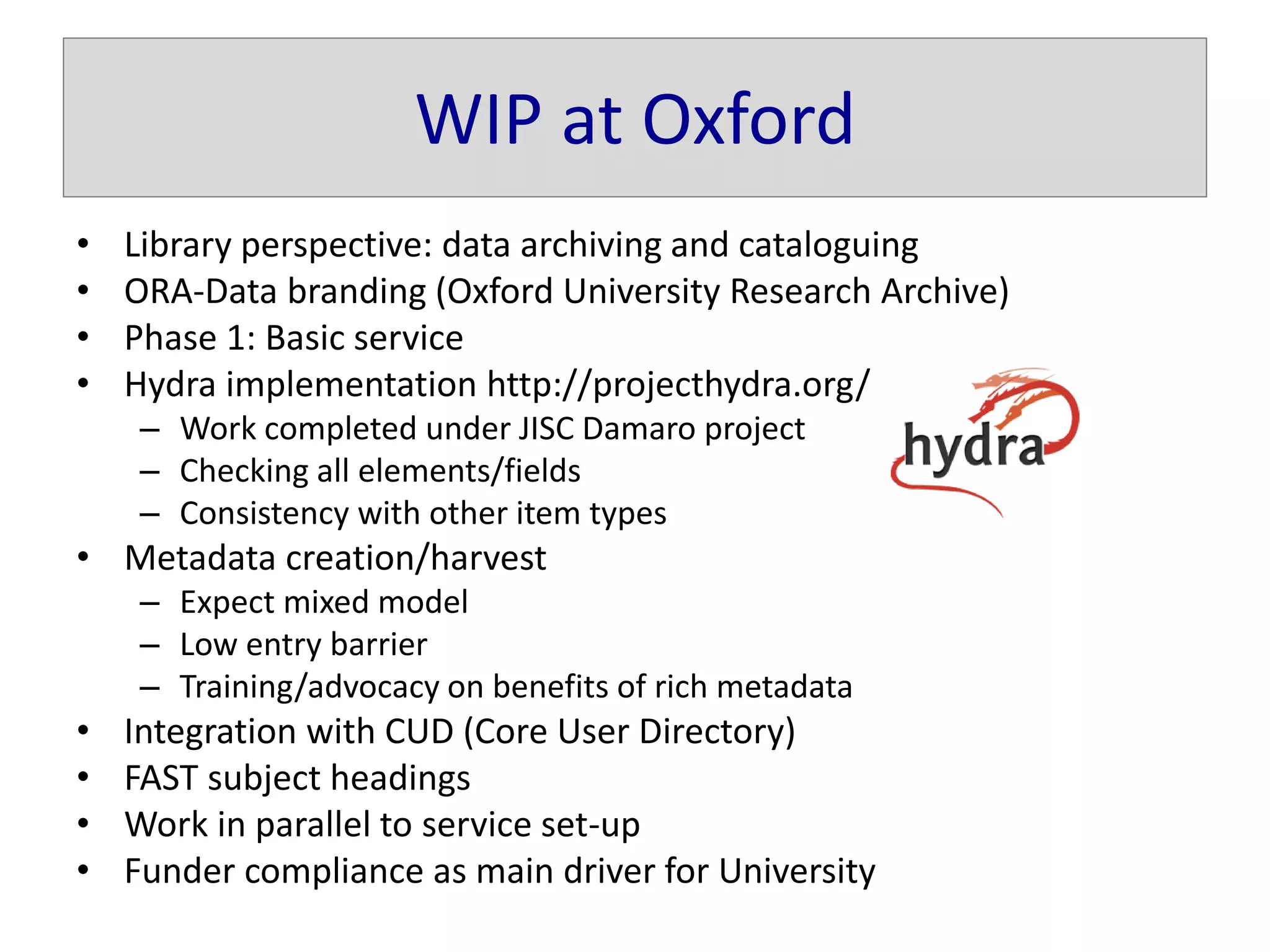 WIP at Oxford
• Library perspective: data archiving and cataloguing
• ORA-Data branding (Oxford University Research Archive)
• Phase 1: Basic service
• Hydra implementation http://projecthydra.org/
– Work completed under JISC Damaro project
– Checking all elements/fields
– Consistency with other item types
• Metadata creation/harvest
– Expect mixed model
– Low entry barrier
– Training/advocacy on benefits of rich metadata
• Integration with CUD (Core User Directory)
• FAST subject headings
• Work in parallel to service set-up
• Funder compliance as main driver for University
 