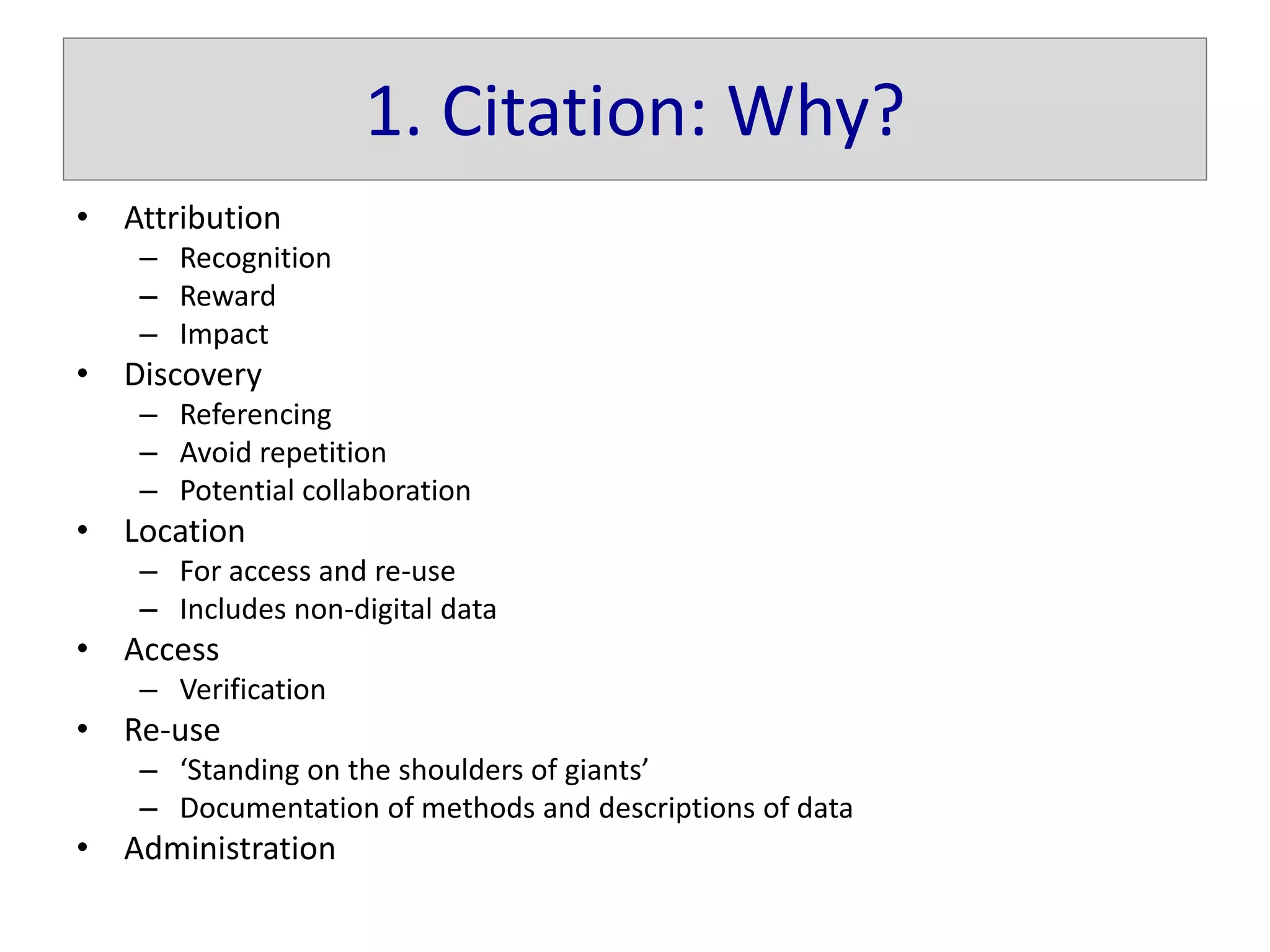 1. Citation: Why?
• Attribution
– Recognition
– Reward
– Impact
• Discovery
– Referencing
– Avoid repetition
– Potential collaboration
• Location
– For access and re-use
– Includes non-digital data
• Access
– Verification
• Re-use
– ‘Standing on the shoulders of giants’
– Documentation of methods and descriptions of data
• Administration
 