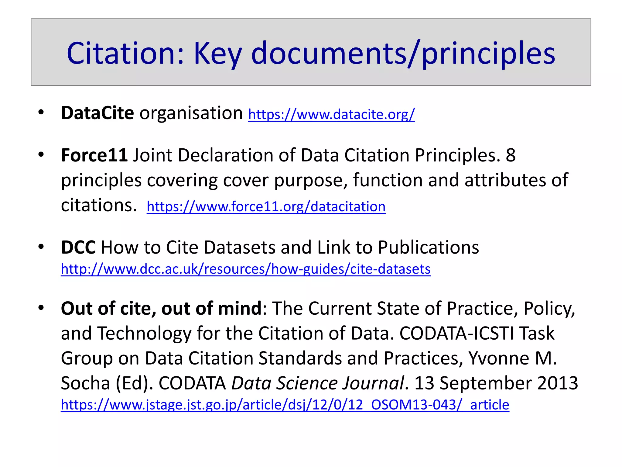 Citation: Key documents/principles
• DataCite organisation https://www.datacite.org/
• Force11 Joint Declaration of Data Citation Principles. 8
principles covering cover purpose, function and attributes of
citations. https://www.force11.org/datacitation
• DCC How to Cite Datasets and Link to Publications
http://www.dcc.ac.uk/resources/how-guides/cite-datasets
• Out of cite, out of mind: The Current State of Practice, Policy,
and Technology for the Citation of Data. CODATA-ICSTI Task
Group on Data Citation Standards and Practices, Yvonne M.
Socha (Ed). CODATA Data Science Journal. 13 September 2013
https://www.jstage.jst.go.jp/article/dsj/12/0/12_OSOM13-043/_article
 