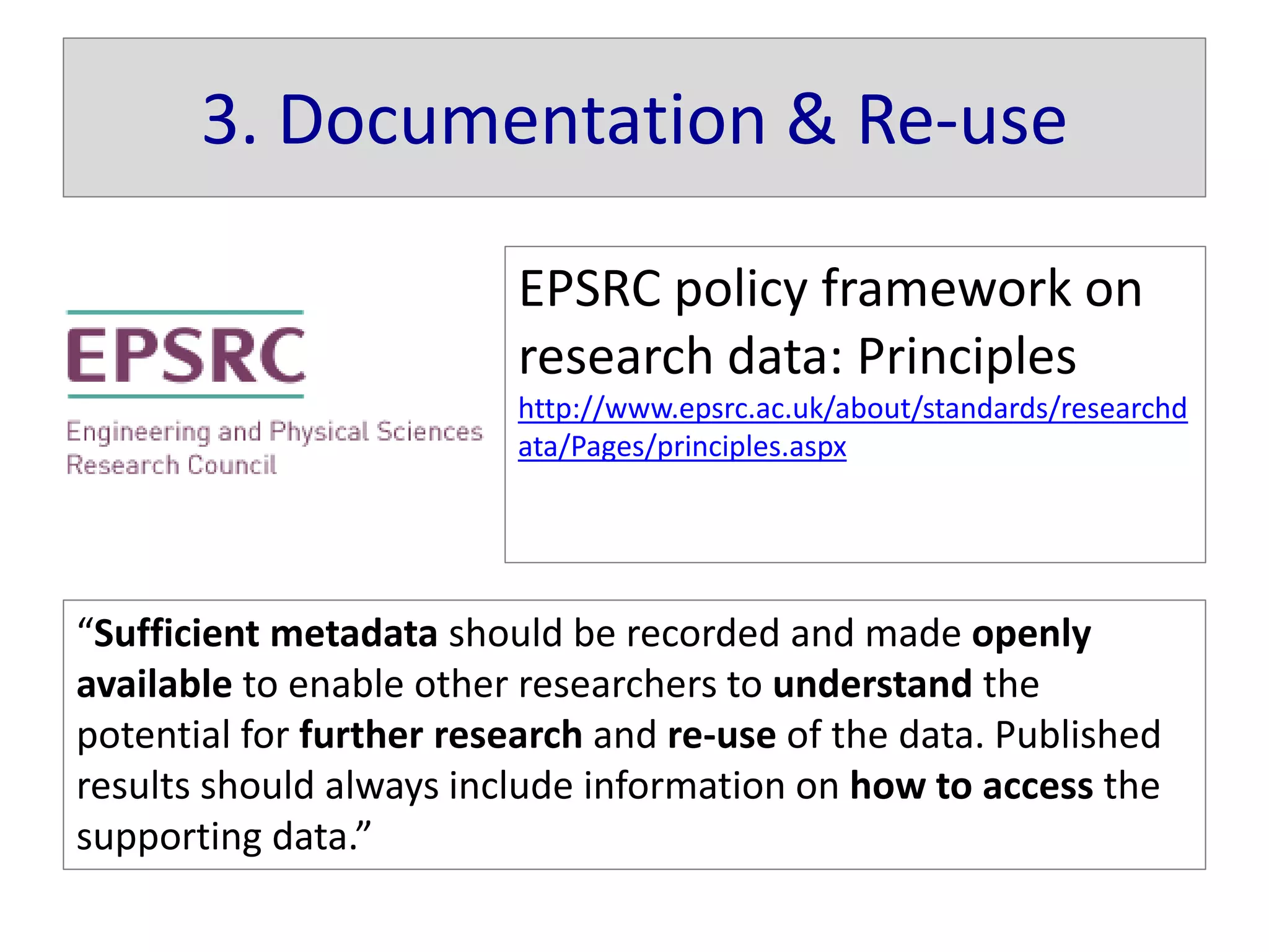 3. Documentation & Re-use
EPSRC policy framework on
research data: Principles
http://www.epsrc.ac.uk/about/standards/researchd
ata/Pages/principles.aspx
“Sufficient metadata should be recorded and made openly
available to enable other researchers to understand the
potential for further research and re-use of the data. Published
results should always include information on how to access the
supporting data.”
 