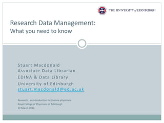 Stuart Macdonald
Associate Data Librarian
EDINA & Data Library
University of Edinburgh
stuart.macdonald@ed.ac.uk
Research Data Management:
What you need to know
Research - an introduction for trainee physicians
Royal College of Physicians of Edinburgh
22 March 2016
 