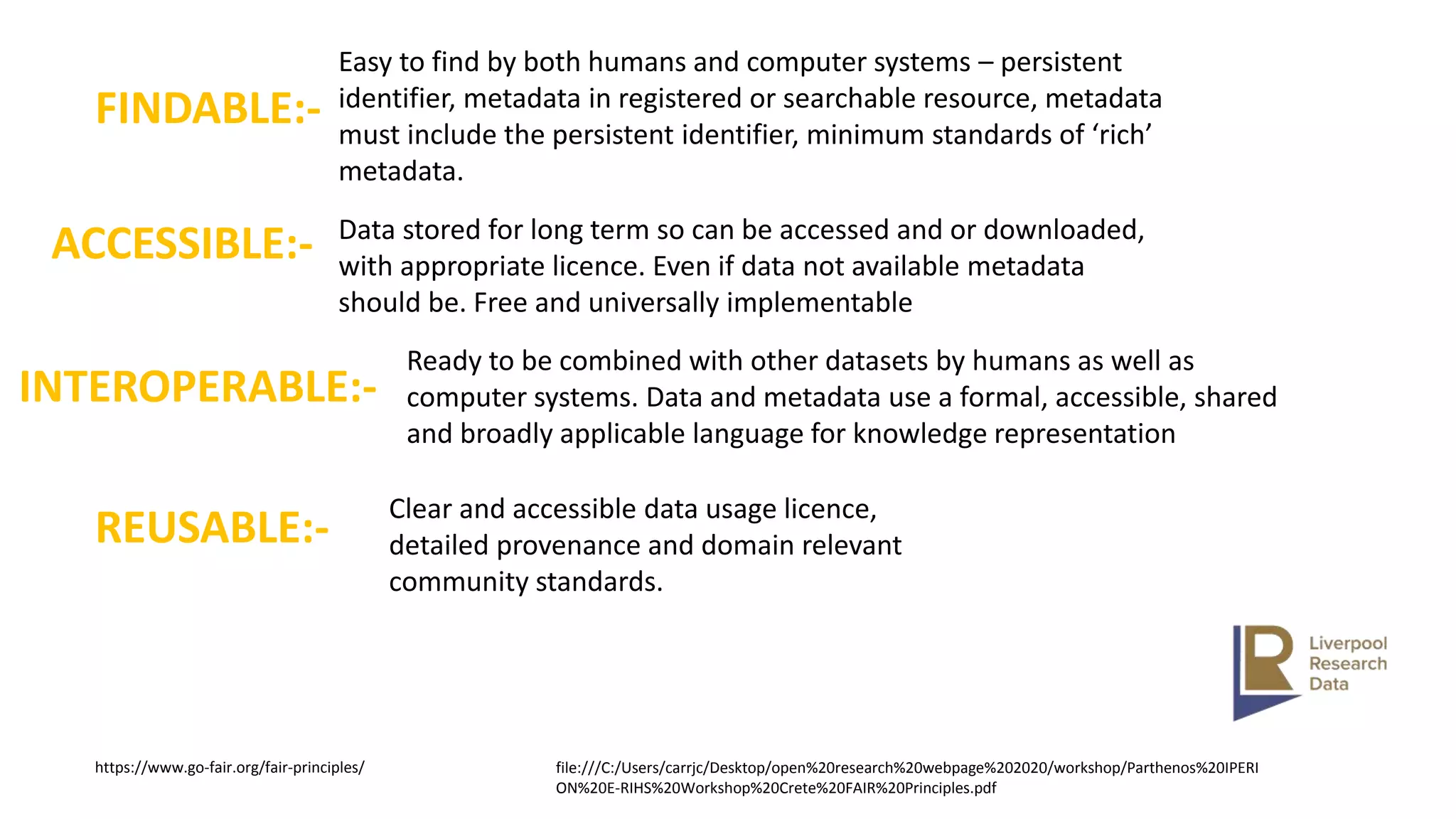 FINDABLE:-
Easy to find by both humans and computer systems – persistent
identifier, metadata in registered or searchable resource, metadata
must include the persistent identifier, minimum standards of ‘rich’
metadata.
ACCESSIBLE:- Data stored for long term so can be accessed and or downloaded,
with appropriate licence. Even if data not available metadata
should be. Free and universally implementable
INTEROPERABLE:-
Ready to be combined with other datasets by humans as well as
computer systems. Data and metadata use a formal, accessible, shared
and broadly applicable language for knowledge representation
REUSABLE:-
Clear and accessible data usage licence,
detailed provenance and domain relevant
community standards.
https://www.go-fair.org/fair-principles/ file:///C:/Users/carrjc/Desktop/open%20research%20webpage%202020/workshop/Parthenos%20IPERI
ON%20E-RIHS%20Workshop%20Crete%20FAIR%20Principles.pdf
 