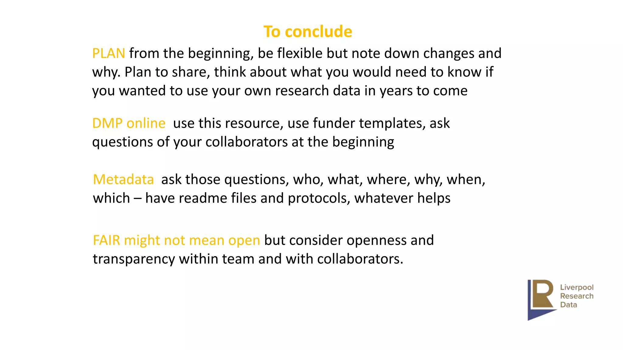 To conclude
PLAN from the beginning, be flexible but note down changes and
why. Plan to share, think about what you would need to know if
you wanted to use your own research data in years to come
DMP online use this resource, use funder templates, ask
questions of your collaborators at the beginning
Metadata ask those questions, who, what, where, why, when,
which – have readme files and protocols, whatever helps
FAIR might not mean open but consider openness and
transparency within team and with collaborators.
 