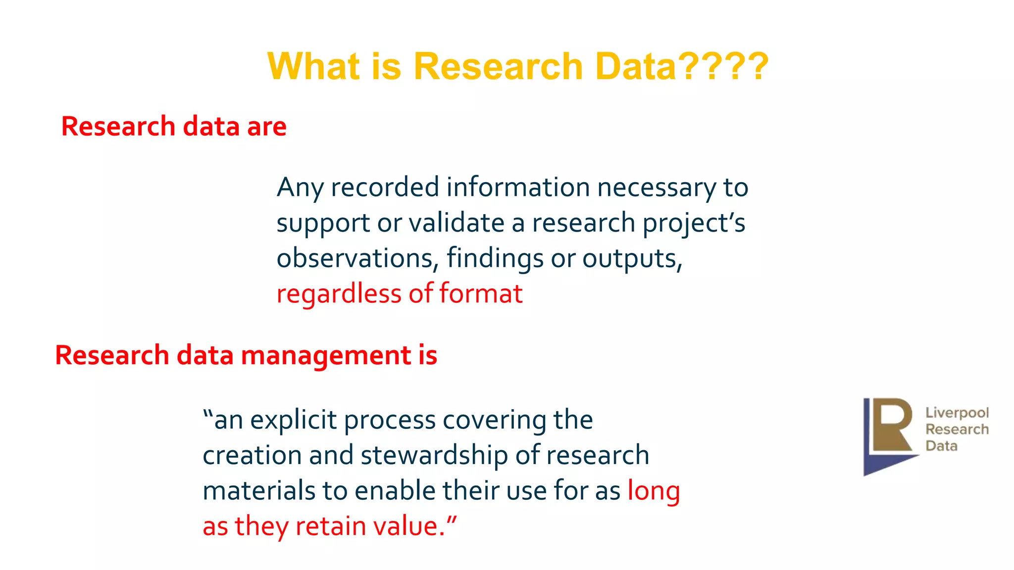 “an explicit process covering the
creation and stewardship of research
materials to enable their use for as long
as they retain value.”
Research data are
Research data management is
Any recorded information necessary to
support or validate a research project’s
observations, findings or outputs,
regardless of format
What is Research Data????
 