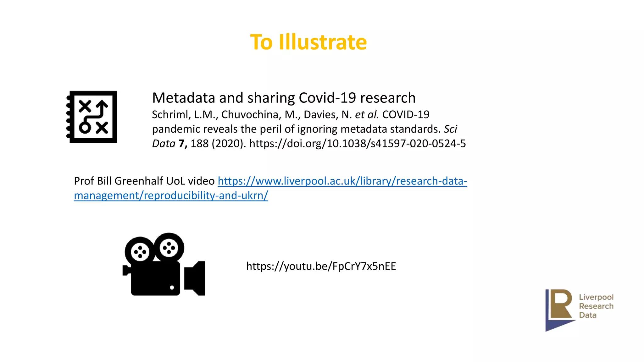 To Illustrate
Metadata and sharing Covid-19 research
Schriml, L.M., Chuvochina, M., Davies, N. et al. COVID-19
pandemic reveals the peril of ignoring metadata standards. Sci
Data 7, 188 (2020). https://doi.org/10.1038/s41597-020-0524-5
Prof Bill Greenhalf UoL video https://www.liverpool.ac.uk/library/research-data-
management/reproducibility-and-ukrn/
https://youtu.be/FpCrY7x5nEE
 