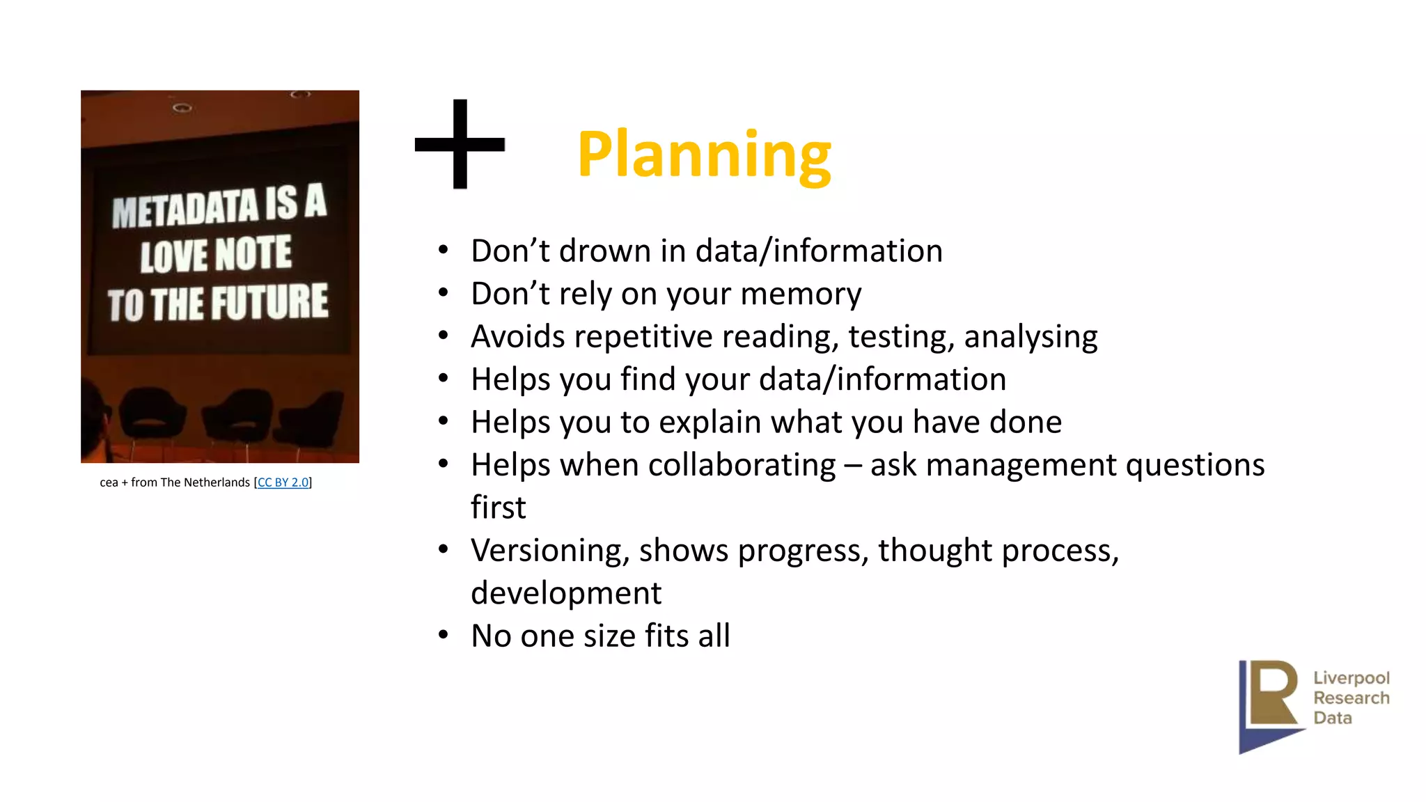 cea + from The Netherlands [CC BY 2.0]
• Don’t drown in data/information
• Don’t rely on your memory
• Avoids repetitive reading, testing, analysing
• Helps you find your data/information
• Helps you to explain what you have done
• Helps when collaborating – ask management questions
first
• Versioning, shows progress, thought process,
development
• No one size fits all
Planning
 