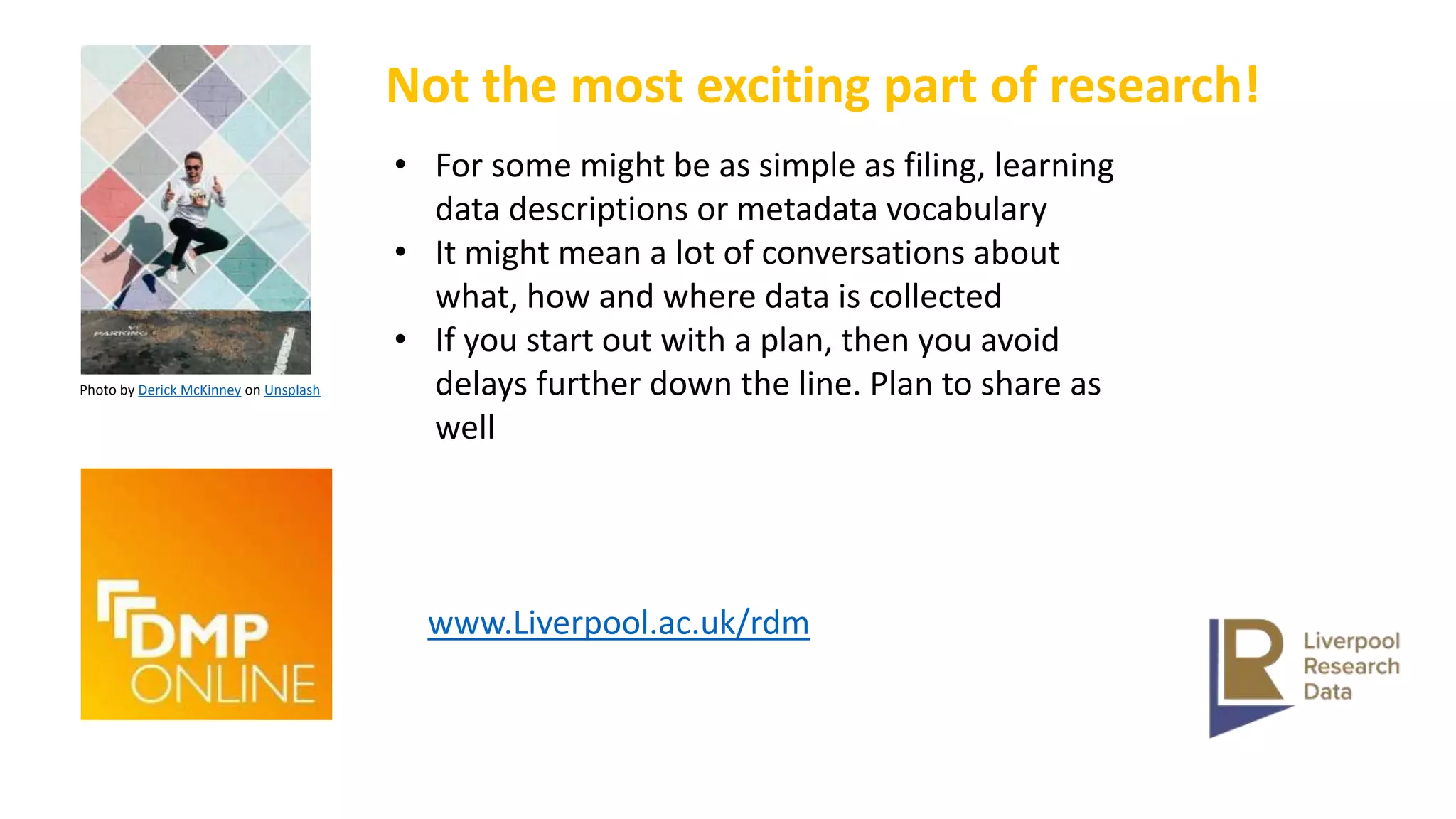 Photo by Derick McKinney on Unsplash
Not the most exciting part of research!
• For some might be as simple as filing, learning
data descriptions or metadata vocabulary
• It might mean a lot of conversations about
what, how and where data is collected
• If you start out with a plan, then you avoid
delays further down the line. Plan to share as
well
www.Liverpool.ac.uk/rdm
 