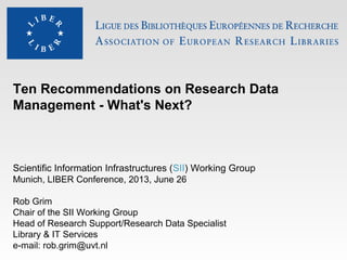 Ten Recommendations on Research Data
Management - What's Next?
Scientific Information Infrastructures (SII) Working Group
Munich, LIBER Conference, 2013, June 26
Rob Grim
Chair of the SII Working Group
Head of Research Support/Research Data Specialist
Library & IT Services
e-mail: rob.grim@uvt.nl
 