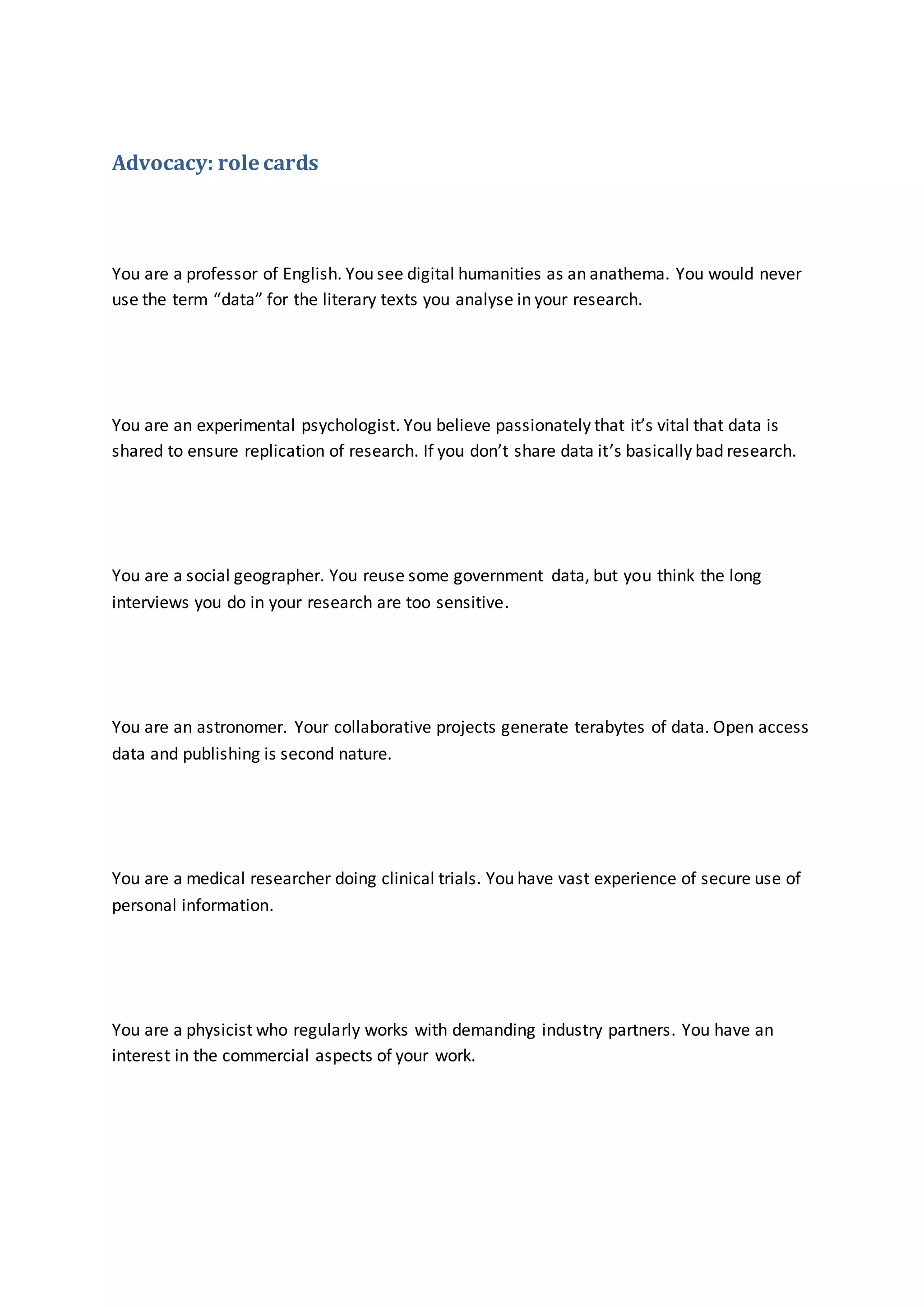 Advocacy: role cards
You are a professor of English. You see digital humanities as an anathema. You would never
use the term “data” for the literary texts you analyse in your research.
You are an experimental psychologist. You believe passionately that it’s vital that data is
shared to ensure replication of research. If you don’t share data it’s basically bad research.
You are a social geographer. You reuse some government data, but you think the long
interviews you do in your research are too sensitive.
You are an astronomer. Your collaborative projects generate terabytes of data. Open access
data and publishing is second nature.
You are a medical researcher doing clinical trials. You have vast experience of secure use of
personal information.
You are a physicist who regularly works with demanding industry partners. You have an
interest in the commercial aspects of your work.