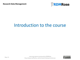 Introduction to the course
May-15
Learning material produced by RDMRose
http://www.sheffield.ac.uk/is/research/projects/rdmrose
Research Data Management
 