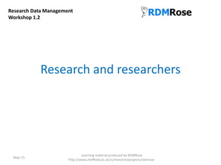 Research and researchers
May-15
Research Data Management
Workshop 1.2
Learning material produced by RDMRose
http://www.sheffield.ac.uk/is/research/projects/rdmrose
 