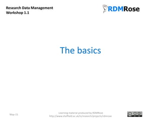 The basics
May-15
Learning material produced by RDMRose
http://www.sheffield.ac.uk/is/research/projects/rdmrose
Research Data Management
Workshop 1.1
 