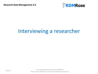 Interviewing a researcher
May-15
Learning material produced by RDMRose
http://www.sheffield.ac.uk/is/research/projects/rdmrose
Research Data Management 2.6
 