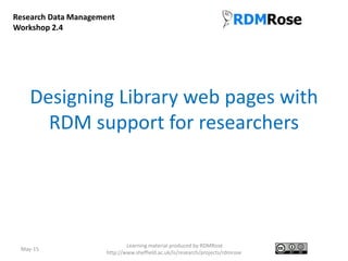 Designing Library web pages with
RDM support for researchers
May-15
Learning material produced by RDMRose
http://www.sheffield.ac.uk/is/research/projects/rdmrose
Research Data Management
Workshop 2.4
 