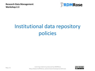 Institutional data repository
policies
May-15
Learning material produced by RDMRose
http://www.sheffield.ac.uk/is/research/projects/rdmrose
Research Data Management
Workshop 2.3
 
