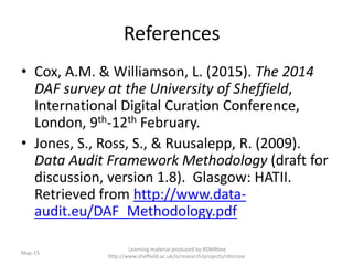 References
• Cox, A.M. & Williamson, L. (2015). The 2014
DAF survey at the University of Sheffield,
International Digital Curation Conference,
London, 9th-12th February.
• Jones, S., Ross, S., & Ruusalepp, R. (2009).
Data Audit Framework Methodology (draft for
discussion, version 1.8). Glasgow: HATII.
Retrieved from http://www.data-
audit.eu/DAF_Methodology.pdf
May-15
Learning material produced by RDMRose
http://www.sheffield.ac.uk/is/research/projects/rdmrose
 