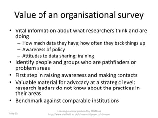 Value of an organisational survey
• Vital information about what researchers think and are
doing
– How much data they have; how often they back things up
– Awareness of policy
– Attitudes to data sharing; training
• Identify people and groups who are pathfinders or
problem areas
• First step in raising awareness and making contacts
• Valuable material for advocacy at a strategic level:
research leaders do not know about the practices in
their areas
• Benchmark against comparable institutions
Learning material produced by RDMRose
http://www.sheffield.ac.uk/is/research/projects/rdmroseMay-15
 