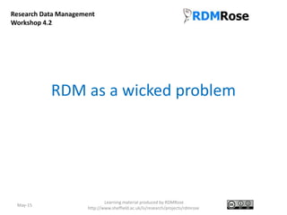 RDM as a wicked problem
May-15
Learning material produced by RDMRose
http://www.sheffield.ac.uk/is/research/projects/rdmrose
Research Data Management
Workshop 4.2
 