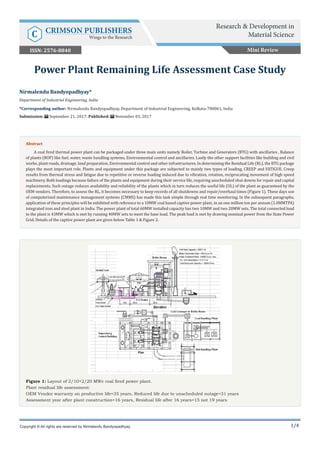 1/4
Figure 1: Layout of 2/10+2/20 MWe coal fired power plant.
Plant residual life assessment:
OEM Vendor warranty on productive life=35 years, Reduced life due to unscheduled outage=31 years
Assessment year after plant construction=16 years, Residual life after 16 years=15 not 19 years
Nirmalendu Bandyopadhyay*
Department of Industrial Engineering, India
*Corresponding author: Nirmalendu Bandyopadhyay, Department of Industrial Engineering, Kolkata-700061, India
Submission: September 21, 2017; Published: November 03, 2017
Power Plant Remaining Life Assessment Case Study
Copyright © All rights are reserved by Nirmalendu Bandyopadhyay.
Abstract
A coal fired thermal power plant can be packaged under three main units namely Boiler, Turbine and Generators (BTG) with ancillaries , Balance
of plants (BOP) like fuel, water, waste handling systems, Environmental control and ancillaries. Lastly the other support facilities like building and civil
works, plant roads, drainage, land preparation, Environmental control and other infrastructures. In determining the Residual Life (RL), the BTG package
plays the most important role. Plants and equipment under this package are subjected to mainly two types of loading, CREEP and FATIGUE. Creep
results from thermal stress and fatigue due to repetitive or reverse loading induced due to vibration, rotation, reciprocating movement of high speed
machinery. Both loadings because failure of the plants and equipment during their service life, requiring unscheduled shut downs for repair and capital
replacements. Such outage reduces availability and reliability of the plants which in turn reduces the useful life (UL) of the plant as guaranteed by the
OEM vendors. Therefore, to assess the RL, it becomes necessary to keep records of all shutdowns and repair/overhaul times (Figure 1). These days use
of computerized maintenance management systems (CMMS) has made this task simple through real time monitoring. In the subsequent paragraphs,
application of these principles will be exhibited with reference to a 10MW coal based captive power plant, in an one million ton per annum (1.0MMTPA)
integrated iron and steel plant in India. The power plant of total 60MW installed capacity has two 10MW and two 20MW sets. The total connected load
to the plant is 43MW which is met by running 40MW sets to meet the base load. The peak load is met by drawing nominal power from the State Power
Grid. Details of the captive power plant are given below Table 1 & Figure 2.
Mini Review
Research & Development in
Material ScienceC CRIMSON PUBLISHERS
Wings to the Research
ISSN: 2576-8840
 