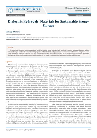 1/2
Opinion
The discovery, development and deployment of new polymeric
materials given a new dimension to the present era, this young
branch of chemistry, has been the subject of great development both
as a basic and applied science provides new business opportunities
as well as to drive advances in high value application ranging from
microelectronics to medicine [1,2]. In the first instance, polymers
are generally known for their insulating property because of the
covalent bonds present in saturated carbon compounds. Since
desirable properties can be conveniently attained by tailoring the
polymer structure and also by incorporating additives; scientists
have been enthusiastic to explore the possibility of transforming
insulating polymers into conducting or semiconducting materials
predicting such special characteristics like low density, ease of
fabrication, flexibility of design, low energy and labor requirements
for fabrication and processing. Later the possibility of combining
new chemical functions in a backbone opened new fields of
applications for macromolecules. So structures with specific uses
were developed creating new interfaces with technological fields
[3,4].
In particular, the development of polymers for electronics is still
an open field where polymers are used not only as insulators, but
where the electronic properties of these featured macromolecules
can be tailored for specific applications [5]. The great effort that is
still pursued in this field is responsible for both the optimization
of new polymeric structures and for the upsurge of developing
new and more efficient synthetic protocols. The fast development
of this branch of polymer science has stimulated the interest
of the industrial world and nowadays there are several small,
medium and big enterprises, both in the chemistry area and in the
microelectronics sector, developing high frequency power devices,
high frequency small signal amplifiers, in many discrete appliances
and actuators [6,7].
Hydrogel is a cross linked three-dimensional (3D) network
structure composed of hydrophilic polymers that can hold the
large amount of water inside the matrix. Due to their momentous
water content, hydrogels possesses degree of flexibility similar
to natural tissues. The network hydrophilicity of the hydrogels
is due to the presence of hydrophilic moieties such as –NH2
, –
COOH, –SO3
H, –PO3
H –OH, –CONH2
, and –CONH–. Hydrogels are
ubiquitous in many industrial applications, such as drug delivery,
tissue scaffolds, microfluidics, and fuel cell membranes, where
controlling selective transport is critical to the performance of the
device [8]. Current trends in microelectronic packaging have shown
a need for developing advanced dielectric materials for realization
of high performance interconnects of electronic devices. Much of
the research has focused on developing complex micro patterns
switched by hydrogel-actuated nanostructures to achieve higher
system performance in high speed digital applications.
Dielectrics are materials that do not conduct electricity,
essentially functioning as insulators, but whose electrical
performance must meet more stringent requirements. When
exposed to an electric field, the electric charges in a dielectric
material, including permanent and induced electric dipoles, can
be moved, thus polarizing the material. Although the equilibrium
polarization remains a material constant for a given electrical field,
it is the dielectric constant, ε, or also symbolized by k, that is used
to characterize the dielectric properties of the dielectric. In an
alternating (AC) field, the dielectric constant is a complex quantity,
Shimoga D Ganesh*
Centrum Polymerních System, Czech Republic
*Corresponding author: Shimoga D G, Centre of Polymer Systems Center, University Institute, Zlin 760 01, Czech Republic
Submission: October 26, 2017; Published: November 10, 2017
Dielectric Hydrogels: Materials for Sustainable Energy
Storage
Copyright © All rights are reserved by Shimoga D Ganesh.
Abstract
In recent years, dielectric hydrogels were found to take an enabling role in important fields of polymer chemistry and material science. Tailored
dielectric hydrogels combine the unique dielectric properties with the flexibility and properties of macromolecular architectures, giving rise to a new
family of functional polymers that opens new areas of applications such as stretchable electronics. In this short colloquy, an overview of dielectric
hydrogels has been provided. It is envisioned that these materials will impact a range of sensory applications in material science field.
Opinion
Research & Development in
Material ScienceC CRIMSON PUBLISHERS
Wings to the Research
ISSN: 2576-8840
 