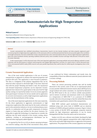 1/5
Ceramic Nanomaterial Applications
One of the most studied applications is the use of ceramic
nanoparticles as pigments to enhance the material properties and
products life-cycle. This application is more focused to polymers.
The idea is a mitigation of the polymer degradation that can be
observed when exposed to ultraviolet light. It has been observed
that with the proper blending and binder’s ratio, the mechanical
and elevated temperature properties can be improved. Ceramic
pigments have shown to be a good option in the nano-level for high
quality coatings. As reported by Sankar S et al. [1] ceramic pigments
show good impact-resistance for ferrous metals and its application
in corrosive environments as well as high temperature applications
based in the thermal behavior of the coating.
One of the most important applications for this nano-materials,
it’s the direct application to aggressive environments or high
temperature applications like nozzle tips for the inside combustion
parts in the automotive industry or its use in turbomachinery, more
specific, in combustion and hot gas path components of aviation
engines or heavy duty gas turbines for the power business. For
being able to apply this technology, it is important to consider the
adhesion into the metal substrate of the ceramic coating, where
spallation, cracking or not-homogeneous distribution can be
observed when improperly added together.
As reported by Vert R et al. [2] air plasma spraying technique
was used for making a thin film of few micrometers thick, where
it was confirmed by Vickers indentation and tensile tests, the
compatibility of these two different materials (metal substrate with
a ceramic coating).
Processing Methods
There are several processing methods that will be briefly
discussed in this section, some of this are in experimental phase
as nano-powder infiltrated transient eutectic phase (NITE) process,
sol-gel method and carbon nanotubes. As reported by Kuznetsov
NT [3], NITE based in the use of silicon carbide nano-powders
and its mixture of yttrium and aluminum oxides to be subjected
to a temperature of 1800-1950 °C at a pressure of 15-20MPA
(usually referred as hot pressing) so that the melted film favors the
orientation and a good matrix control of the nanoparticles.
With NITE method, good mechanical characteristics are
exhibited along with stress limit of 400MPA and an elasticity
modulus of 310GPA with good oxidation resistance. Figure 1 shows
a cross section of SiC/SiC NITE micrograph, composite material
suitable for high temperature applications. It can be clearly
distinguished the fiber from the matrix and its interaction.
Sankar et al. [3], was a silicone resin binder developed by high
temperature ceramic pigment nanoparticles with a high hardness
that can be used under high temperature or aggressive environment
applications. The preparation of the ceramic pigments was through
Mikhail Gamero*
Department of Materials Science & Engineering, USA
*Corresponding author: Mikhail Gamero, Department of Materials Science & Engineering, Raleigh, NC 27695, USA,
Submission: November 02, 2017; Published: November 29, 2017
Ceramic Nanomaterials for High Temperature
Applications
Copyright © All rights are reserved by Mikhail Gamero.
Abstract
Ceramic nanomaterials have exhibited extraordinary characteristics, based in its low density, hardness and when properly engineered, good
corrosion properties in high temperature applications. In the nanoscale world, we can find nanomaterials that do not necessarily apply to the correlation
of strength and density. It has been studied that ceramic nanomaterials have some control boundaries that are critical in high temperature applications;
grain sizes, grain boundaries density, operating conditions (thermal cycles), nano-crystalline structure and large voids (because of the porous nature
of ceramic materials).
In this research paper, it will be discussed some of the most important applications, processing methods and several adhesion methods to metal
substrates with the final purpose to enhance metal properties and mitigate high temperature corrosion. As a quick review, it will be discussed some
of the environmental health & safety (EHS) concerns and some parallel experiments that could be done for reinforcing the investigations done in this
subject.
Short Communication
Research & Development in
Material ScienceC CRIMSON PUBLISHERS
Wings to the Research
ISSN: 2576-8840
 
