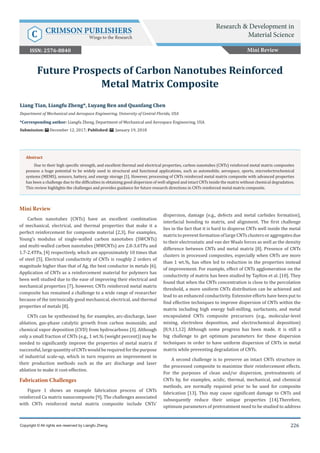 Research & Development in Material Science
226
Res Dev Material Sci
226
Mini Review
Carbon nanotubes (CNTs) have an excellent combination
of mechanical, electrical, and thermal properties that make it a
perfect reinforcement for composite material [2,3]. For examples,
Young’s modulus of single-walled carbon nanotubes (SWCNTs)
and multi-walled carbon nanotubes (MWCNTs) are 2.8-3.6TPa and
1.7-2.4TPa, [4] respectively, which are approximately 10 times that
of steel [5]. Electrical conductivity of CNTs is roughly 2 orders of
magnitude higher than that of Ag, the best conductor in metals [6].
Application of CNTs as a reinforcement material for polymers has
been well studied due to the ease of improving their electrical and
mechanical properties [7], however, CNTs reinforced metal matrix
composite has remained a challenge to a wide range of researcher
because of the intrinsically good mechanical, electrical, and thermal
properties of metals [8].
CNTs can be synthesized by, for examples, arc-discharge, laser
ablation, gas-phase catalytic growth from carbon monoxide, and
chemical vapor deposition (CVD) from hydrocarbons [3]. Although
only a small fraction of CNTs (e.g., 1 wt.% (weight percent)) may be
needed to significantly improve the properties of metal matrix if
successful, large quantity of CNTs would be required for the purpose
of industrial scale-up, which in turn requires an improvement in
their production methods such as the arc discharge and laser
ablation to make it cost-effective.
Fabrication Challenges
Figure 1 shows an example fabrication process of CNTs
reinforced Cu matrix nanocomposite [9]. The challenges associated
with CNTs reinforced metal matrix composite include CNTs’
dispersion, damage (e.g., defects and metal carbides formation),
interfacial bonding to matrix, and alignment. The first challenge
lies in the fact that it is hard to disperse CNTs well inside the metal
matrixtopreventformationoflargeCNTsclustersoraggregatesdue
to their electrostatic and van der Waals forces as well as the density
difference between CNTs and metal matrix [8]. Presence of CNTs
clusters in processed composites, especially when CNTs are more
than 1 wt.%, has often led to reduction in the properties instead
of improvement. For example, effect of CNTs agglomeration on the
conductivity of matrix has been studied by Taylton et al. [10]. They
found that when the CNTs concentration is close to the percolation
threshold, a more uniform CNTs distribution can be achieved and
lead to an enhanced conductivity. Extensive efforts have been put to
find effective techniques to improve dispersion of CNTs within the
matrix including high energy ball-milling, surfactants, and metal
encapsulated CNTs composite precursors (e.g., molecular-level
mixing, electroless deposition, and electrochemical deposition)
[8,9,11,12] Although some progress has been made, it is still a
big challenge to get optimum parameters for these dispersion
techniques in order to have uniform dispersion of CNTs in metal
matrix while preventing degradation of CNTs.
A second challenge is to preserve an intact CNTs structure in
the processed composite to maximize their reinforcement effects.
For the purposes of clean and/or dispersion, pretreatments of
CNTs by, for examples, acidic, thermal, mechanical, and chemical
methods, are normally required prior to be used for composite
fabrication [13]. This may cause significant damage to CNTs and
subsequently reduce their unique properties [14].Therefore,
optimum parameters of pretreatment need to be studied to address
Liang Tian, Liangfu Zheng*, Luyang Ren and Quanfang Chen
Department of Mechanical and Aerospace Engineering, University of Central Florida, USA
*Corresponding author: Liangfu Zheng, Department of Mechanical and Aerospace Engineering, USA
Submission: December 12, 2017; Published: January 19, 2018
Future Prospects of Carbon Nanotubes Reinforced
Metal Matrix Composite
Copyright © All rights are reserved by Liangfu Zheng.
Abstract
Due to their high specific strength, and excellent thermal and electrical properties, carbon nanotubes (CNTs) reinforced metal matrix composites
possess a huge potential to be widely used in structural and functional applications, such as automobile, aerospace, sports, microelectrochemical
systems (MEMS), sensors, battery, and energy storage [1]. However, processing of CNTs reinforced metal matrix composite with advanced properties
has been a challenge due to the difficulties in obtaining good dispersion of well-aligned and intact CNTs inside the matrix without chemical degradation.
This review highlights the challenges and provides guidance for future research directions in CNTs reinforced metal matrix composite.
Mini Review
Research & Development in
Material ScienceC CRIMSON PUBLISHERS
Wings to the Research
ISSN: 2576-8840
 