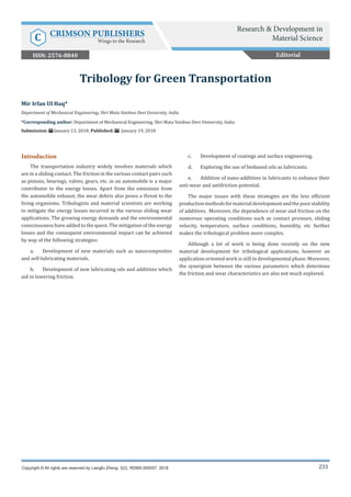 233
Introduction
The transportation industry widely involves materials which
are in a sliding contact. The friction in the various contact pairs such
as pistons, bearings, valves, gears, etc. in an automobile is a major
contributor to the energy losses. Apart from the emissions from
the automobile exhaust, the wear debris also poses a threat to the
living organisms. Tribologists and material scientists are working
to mitigate the energy losses incurred in the various sliding wear
applications. The growing energy demands and the environmental
consciousness have added to the quest. The mitigation of the energy
losses and the consequent environmental impact can be achieved
by way of the following strategies:
a.	 Development of new materials such as nanocomposites
and self-lubricating materials.
b.	 Development of new lubricating oils and additives which
aid in lowering friction.
c.	 Development of coatings and surface engineering.
d.	 Exploring the use of biobased oils as lubricants.
e.	 Addition of nano-additives in lubricants to enhance their
anti-wear and antifriction potential.
The major issues with these strategies are the less efficient
productionmethodsformaterialdevelopmentandthepoorstability
of additives. Moreover, the dependence of wear and friction on the
numerous operating conditions such as contact pressure, sliding
velocity, temperature, surface conditions, humidity, etc further
makes the tribological problem more complex.
Although a lot of work is being done recently on the new
material development for tribological applications, however an
application oriented work is still in developmental phase. Moreover,
the synergism between the various parameters which determine
the friction and wear characteristics are also not much explored.
Mir Irfan Ul Haq*
Department of Mechanical Engineering, Shri Mata Vaishno Devi University, India
*Corresponding author: Department of Mechanical Engineering, Shri Mata Vaishno Devi University, India
Submission: January 13, 2018; Published: January 19, 2018
Tribology for Green Transportation
Copyright © All rights are reserved by Liangfu Zheng. 3(2). RDMS.000557. 2018
Editorial
Research & Development in
Material Science
C CRIMSON PUBLISHERS
Wings to the Research
ISSN: 2576-8840
 