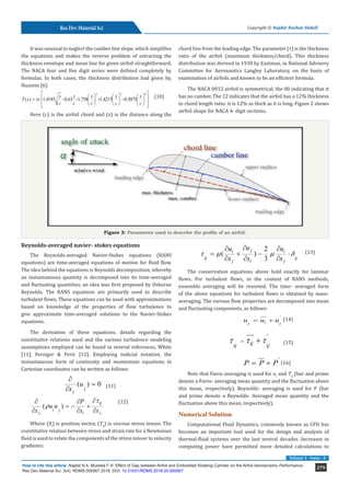 279
How to cite this article: Najdat N A, Mustafa F H. Effect of Gap between Airfoil and Embedded Rotating Cylinder on the Airfoil Aerodynamic Performance.
Res Dev Material Sci. 3(4). RDMS.000567.2018. DOI: 10.31031/RDMS.2018.03.000567
Res Dev Material Sci Copyright © Najdat Nashat Abdull
Volume 3 - Issue - 4
It was unusual to neglect the camber line slope, which simplifies
the equations and makes the reverse problem of extracting the
thickness envelope and mean line for given airfoil straightforward.
The NACA four and five digit series were defined completely by
formulas. In both cases, the thickness distribution had given by,
Hussein [6]:
		
2 3 4
( ) 1.4185 0.63 1.758 1.4215 0.5075
x x x x x
T x c
c c c c c
τ
 
     
 
= − − + −
     
 
     
 
(10)
Here (c) is the airfoil chord and (x) is the distance along the
chord line from the leading edge. The parameter (τ) is the thickness
ratio of the airfoil (maximum thickness/chord). This thickness
distribution was derived in 1930 by Eastman, in National Advisory
Committee for Aeronautics Langley Laboratory, on the basis of
examination of airfoils and known to be an efficient formula.
The NACA 0012 airfoil is symmetrical, the 00 indicating that it
has no camber. The 12 indicates that the airfoil has a 12% thickness
to chord length ratio: it is 12% as thick as it is long. Figure 2 shows
airfoil shape for NACA 4- digit sections.
Figure 2: Parameters used to describe the profile of an airfoil.
Reynolds-averaged navier- stokes equations
The Reynolds-averaged Navier-Stokes equations (RANS
equations) are time-averaged equations of motion for fluid flow.
The idea behind the equations is Reynolds decomposition, whereby
an instantaneous quantity is decomposed into its time-averaged
and fluctuating quantities, an idea was first proposed by Osborne
Reynolds. The RANS equations are primarily used to describe
turbulent flows. These equations can be used with approximations
based on knowledge of the properties of flow turbulence to
give approximate time-averaged solutions to the Navier-Stokes
equations.
The derivation of these equations, details regarding the
constitutive relations used and the various turbulence modeling
assumptions employed can be found in several references, White
[11], Ferziger & Peric [12]. Employing indicial notation, the
instantaneous form of continuity and momentum equations in
Cartesian coordinates can be written as follows:
		
( ) 0
j
j
u
x
∂
=
∂
	
(11)
		
( )
ij
i j
j i j
P
u u
x x x
τ
ρ
∂
∂ ∂
=
− +
∂ ∂ ∂
(12)
Where (Xi
) is position vector, (Tij
) is viscous stress tensor. The
constitutive relation between stress and strain rate for a Newtonian
fluid is used to relate the components of the stress tensor to velocity
gradients:
	 2
( )
3
j
i i
ij ij
j i j
u
u u
x x x
τ m m δ
∂
∂ ∂
= + − ⋅
∂ ∂ ∂
(13)
The conservation equations above hold exactly for laminar
flows. For turbulent flows, in the context of RANS methods,
ensemble averaging will be resorted. The time- averaged form
of the above equations for turbulent flows is obtained by mass-
averaging. The various flow properties are decomposed into mean
and fluctuating components, as follows:
			 '
i
i i
u u u
= + (14)
			
'
ij
ij ij
τ τ τ
= + (15)
			
'
P P P
= + (16)
Note that Favre-averaging is used for ui
and Tij
(bar and prime
denote a Favre- averaging mean quantity and the fluctuation above
this mean, respectively). Reynolds- averaging is used for P (bar
and prime denote a Reynolds- Averaged mean quantity and the
fluctuation above this mean, respectively).
Numerical Solution
Computational Fluid Dynamics, commonly known as CFD has
becomes an important tool used for the design and analysis of
thermal-fluid systems over the last several decades .Increases in
computing power have permitted more detailed calculations to
 