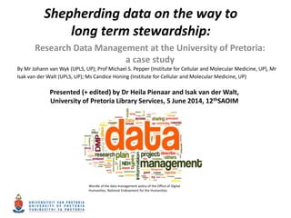 Shepherding data on the way to
long term stewardship:
Research Data Management at the University of Pretoria:
a case study
Wordle of the data management policy of the Office of Digital
Humanities, National Endowment for the Humanities
By Mr Johann van Wyk (UPLS, UP); Prof Michael S. Pepper (Institute for Cellular and Molecular Medicine, UP), Mr
Isak van der Walt (UPLS, UP); Ms Candice Honing (Institute for Cellular and Molecular Medicine, UP)
Presented (+ edited) by Dr Heila Pienaar and Isak van der Walt,
University of Pretoria Library Services, 5 June 2014, 12thSAOIM
 