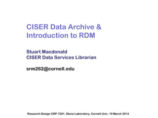 CISER Data Archive &
Introduction to RDM
Stuart Macdonald
CISER Data Services Librarian
srm262@cornell.edu
Research Design CRP-7201, Stone Laboratory, Cornell Univ. 19 March 2014
 