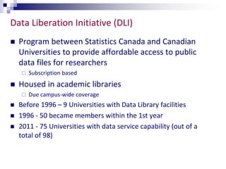Data Liberation Initiative (DLI) 
 Program between Statistics Canada and Canadian 
Universities to provide affordable access to public 
data files for researchers 
 Subscription based 
 Housed in academic libraries 
 Due campus-wide coverage 
 Before 1996 – 9 Universities with Data Library facilities 
 1996 - 50 became members within the 1st year 
 2011 - 75 Universities with data service capability (out of a 
total of 98) 
 