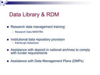 Data Library & RDM 
 Research data management training: 
 Research Data MANTRA 
 Institutional data repository provision 
 Edinburgh Datashare 
 Assistance with deposit in national archives to comply 
with funder requirements 
 Assistance with Data Management Plans (DMPs) 
 