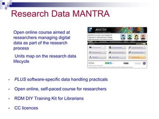 Research Data MANTRA 
Open online course aimed at 
researchers managing digital 
data as part of the research 
process 
Units map on the research data 
lifecycle 
• PLUS software-specific data handling practicals 
• Open online, self-paced course for researchers 
• RDM DIY Training Kit for Librarians 
• CC licences 
 