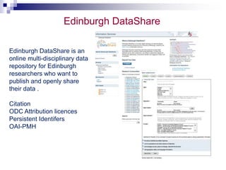 Edinburgh DataShare 
Edinburgh DataShare is an 
online multi-disciplinary data 
repository for Edinburgh 
researchers who want to 
publish and openly share 
their data . 
Citation 
ODC Attribution licences 
Persistent Identifers 
OAI-PMH 
 