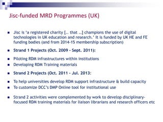 Jisc-funded MRD Programmes (UK) 
 Jisc is ‘a registered charity [.. that ..] champions the use of digital 
technologies in UK education and research.’ It is funded by UK HE and FE 
funding bodies (and from 2014-15 membership subscription) 
 Strand 1 Projects (Oct. 2009 – Sept. 2011): 
 Piloting RDM infrastructures within institutions 
 Developing RDM Training materials 
 Strand 2 Projects (Oct. 2011 – Jul. 2013: 
 To help universities develop RDM support infrastructure & build capacity 
 To customize DCC’s DMP Online tool for institutional use 
 Strand 2 activities were complemented by work to develop disciplinary-focused 
RDM training materials for liaison librarians and research officers etc 
 