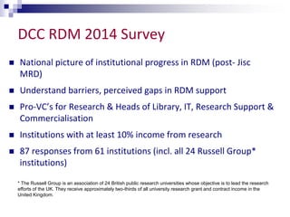 DCC RDM 2014 Survey 
 National picture of institutional progress in RDM (post- Jisc 
MRD) 
 Understand barriers, perceived gaps in RDM support 
 Pro-VC’s for Research & Heads of Library, IT, Research Support & 
Commercialisation 
 Institutions with at least 10% income from research 
 87 responses from 61 institutions (incl. all 24 Russell Group* 
institutions) 
* The Russell Group is an association of 24 British public research universities whose objective is to lead the research 
efforts of the UK. They receive approximately two-thirds of all university research grant and contract income in the 
United Kingdom. 
 