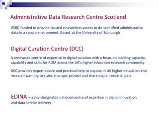 Administrative Data Research Centre Scotland 
ESRC-funded to provide trusted researchers access to de-identified administrative 
data in a secure environment. Based at the University of Edinburgh 
Digital Curation Centre (DCC) 
A renowned centre of expertise in digital curation with a focus on building capacity, 
capability and skills for RDM across the UK's higher education research community. 
DCC provides expert advice and practical help to anyone in UK higher education and 
research wanting to store, manage, protect and share digital research data 
EDINA – a Jisc-designated national centre of expertise in digital innovation 
and data service delivery 
 