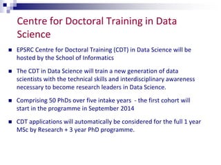 Centre for Doctoral Training in Data 
Science 
 EPSRC Centre for Doctoral Training (CDT) in Data Science will be 
hosted by the School of Informatics 
 The CDT in Data Science will train a new generation of data 
scientists with the technical skills and interdisciplinary awareness 
necessary to become research leaders in Data Science. 
 Comprising 50 PhDs over five intake years - the first cohort will 
start in the programme in September 2014 
 CDT applications will automatically be considered for the full 1 year 
MSc by Research + 3 year PhD programme. 
 