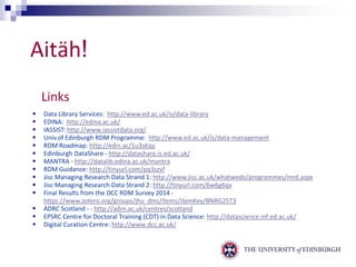Aitäh! 
Links 
 Data Library Services: http://www.ed.ac.uk/is/data-library 
 EDINA: http://edina.ac.uk/ 
 IASSIST: http://www.iassistdata.org/ 
 Univ.of Edinburgh RDM Programme: http://www.ed.ac.uk/is/data-management 
 RDM Roadmap: http://edin.ac/1u3sKqy 
 Edinburgh DataShare - http://datashare.is.ed.ac.uk/ 
 MANTRA - http://datalib.edina.ac.uk/mantra 
 RDM Guidance: http://tinyurl.com/pq3szvf 
 Jisc Managing Research Data Strand 1: http://www.jisc.ac.uk/whatwedo/programmes/mrd.aspx 
 Jisc Managing Research Data Strand 2: http://tinyurl.com/6w6g6qx 
 Final Results from the DCC RDM Survey 2014 - 
https://www.zotero.org/groups/jhu_dms/items/itemKey/BNRG25T3 
 ADRC Scotland - - http://adrn.ac.uk/centres/scotland 
 EPSRC Centre for Doctoral Training (CDT) in Data Science: http://datascience.inf.ed.ac.uk/ 
 Digital Curation Centre: http://www.dcc.ac.uk/ 
