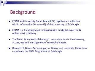 Background 
 EDINA and University Data Library (EDL) together are a division 
within Information Services (IS) of the University of Edinburgh. 
 EDINA is a Jisc-designated national centre for digital expertise & 
online service delivery 
 The Data Library assists Edinburgh University users in the discovery, 
access, use and management of research datasets. 
 Research & Library Services, part of Library and University Collections 
coordinate the RDM Programme at Edinburgh 
 