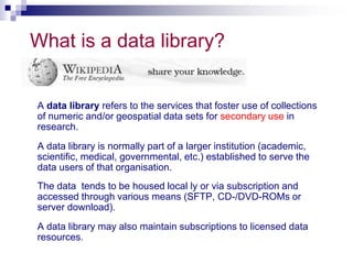 What is a data library? 
A data library refers to the services that foster use of collections 
of numeric and/or geospatial data sets for secondary use in 
research. 
A data library is normally part of a larger institution (academic, 
scientific, medical, governmental, etc.) established to serve the 
data users of that organisation. 
The data tends to be housed local ly or via subscription and 
accessed through various means (SFTP, CD-/DVD-ROMs or 
server download). 
A data library may also maintain subscriptions to licensed data 
resources. 
 